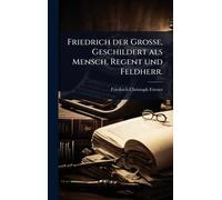 Friedrich der GroÃ e, Geschildert als Mensch, Regent und Feldherr.
