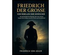 Friedrich der Große: Vom Rebellen zum Herrscher: Die psychologische Biografie über den inneren Kampf eines Königs zwischen Pflicht und Persönlichkeit (Das Preußische Erbe)