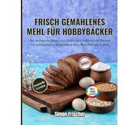 Frisch gemahlenes Mehl für Hobbybäcker: Ein Anfängerleitfaden zum Mahlen von Vollkorn und Backen von nahrhaftem, geldsparendem Brot, Brötchen und Gebäck