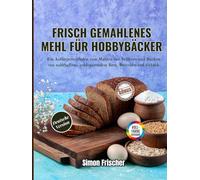 Frisch gemahlenes Mehl für Hobbybäcker: Ein Anfängerleitfaden zum Mahlen von Vollkorn und Backen von nahrhaftem, geldsparendem Brot, Brötchen und Gebäck