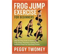 FROG JUMP EXERCISE FOR BEGINNERS: Step-By-Step Guide To Mastering Frog Jumps, Plyometric Training, And Explosive Power For Total Body Fitness