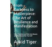 From Darkness to Masterpiece: The Art of Resilience and Manifestation: How I Transformed Pain into Beauty and Manifested My True Self