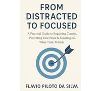 FROM DISTRACTED TO FOCUSED A Practical Guide to Regaining Control, Protecting Your Peace & Focusing on What Truly Matters