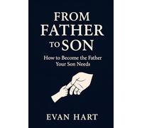 From Father to Son: How to Become the Father Your Son Needs