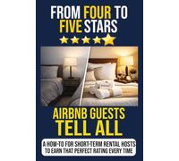 From Four to Five Stars: Airbnb Guests Tell All: A How-To For Short-Term Rental Hosts to Earn That Perfect Rating Every Time