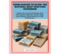 FROM GARDEN TO GLOW: THE NATURAL SOAP CRAFTING GUIDEBOOK: Master the Art of Cold Process Soap with Organic Additives, Vibrant Clays, and Aromatic Plant Extracts for Skin Nourishment