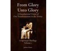 From Glory Unto Glory: A Foundational Vision of Our Transformation in the Trinity - A Spiritual Theology Volume 1