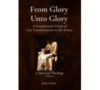 From Glory Unto Glory: A Foundational Vision of Our Transformation in the Trinity - A Spiritual Theology Volume 2