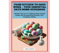 FROM KITCHEN TO GOOD WORK : YOUR ESSENTIAL BATH BOMB GUIDEBOOK: Master the Art of Crafting Plant-Based Soaks and Successfully Market Your Products Online