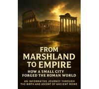 From Marshland to Empire: How a Small City Forged the Roman World: An Informative Journey Through the Birth and Ascent of Ancient Rome