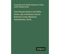 From Pioneer Home to the White House. Life of Abraham Lincoln. Boyhood, Youth, Manhood, Assassination, Death