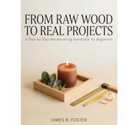 FROM RAW WOOD TO REAL PROJECTS: A Step-by-Step Woodworking Handbook for Beginners