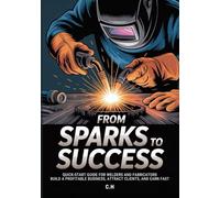 From Sparks to Success: Quick-Start Guide for Welders and Fabricators - Build a Profitable Business, Attract Clients, and Earn Fast