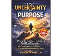 From Uncertainty to Purpose: Discover the Meaning of Your Life and Start Living What Matters with Proven Strategies to Find Clarity, Overcome Confusion, and Build a Life You Believe In