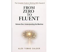 From Zero To Fluent: The Complete Guide to Working with Claude AI: Volume One: Understanding the Machine