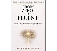 From Zero To Fluent: The Complete Guide to Working with Claude AI: Volume One: Understanding the Machine