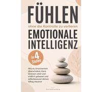 Fühlen, ohne die Kontrolle zu verlieren - Emotionale Intelligenz in 4 Stufen: Wie du Unsicherheit überwindest, klare Grenzen setzt und endlich gelasse
