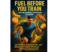 Fuel Before You Train: The Pre-Workout Nutrition Playbook: Eat Smarter, Train Harder, and Maximize Every Workout Without Guesswork