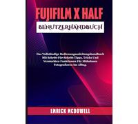 FUJIFILM X HALF BENUTZERHANDBUCH: Das Vollständige Bedienungsanleitungshandbuch Mit Schritt-Für-Schritt-Tipps, Tricks Und Versteckten Funktionen Für Müheloses Fotografieren Im Alltag.