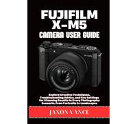 FUJIFILM X-M5 CAMERA USER GUIDE: Explore Creative Techniques, Troubleshooting Advice, and Key Settings for Stunning Results in Every Photography Scenario, from Portraits to Landscapes