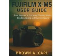 Fujifilm X-M5 User Guide: From Beginner to Pro: Setup, Shooting Modes, Film Simulations, and Stunning Results