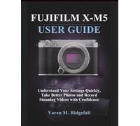 FUJIFILM X-M5 USER GUIDE: Understand Your Settings quickly, Take Better Photos and Record Stunning Videos with Confidence
