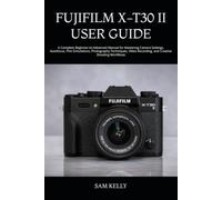 FUJIFILM X-T30 II USER GUIDE: A Complete Beginner-to-Advanced Manual for Mastering Camera Settings, Autofocus, Film Simulations, Photography ... Recording, and Creative Shooting Workflows