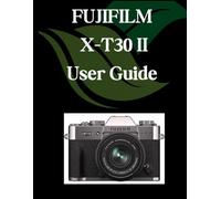 FUJIFILM X-T30 II User Guide: A Comprehensive and Detailed Manual for Photographers and Creatives for Beginners and Seniors, Troubleshooting Tips, and Advanced Settings Explained