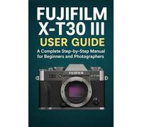 Fujifilm X-T30 III User Guide: A Complete Step-by-Step Manual for Beginners and Photographers