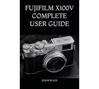 FUJIFILM X100V COMPLETE USER GUIDE: An Easy-to-Follow Manual for Learning Camera Controls, Custom Settings, Film Simulations, Creative Shooting Techniques, and Everyday Photography