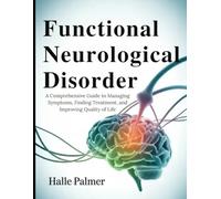 Functional Neurological Disorder: A Comprehensive Guide to Managing Symptoms, Finding Treatment, and Improving Quality of Life