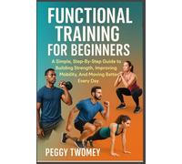 FUNCTIONAL TRAINING FOR BEGINNERS: A Simple, Step-By-Step Guide To Building Strength, Improving Mobility, And Moving Better Every Day