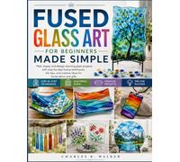 Fused Glass Art for Beginners Made Simple: Melt, shape, and design stunning glass projects with step-by-step fusing techniques, kiln tips, and creative ideas for home décor and gifts