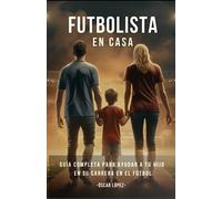FUTBOLISTA EN CASA: La Guía Completa Para Padres De Futbolistas. Consejos Para Ayudar A Tu Hijo En Su Carrera En El Fútbol
