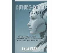 Future-Proof Yourself: Use Habits, AI, and Adaptability to Stay Sharp, Relevant, and Resilient