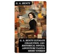 G. A. Henty Ultimate Collection: 100+ Historical Novels Adventure Tale