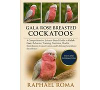 GALA ROSE BREASTED COCKATOOS: A Comprehensive, Science-Based Guide to Galah Care, Behavior, Training, Nutrition, Health, Enrichment, Conservation, and Lifelong Aviculture Excellence