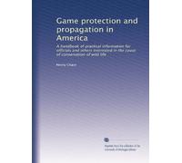 Game protection and propagation in America: A handbook of practical information for officials and others interested in the cause of conservation of wild life: Volume 1