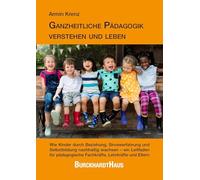 Ganzheitliche Pädagogik verstehen und leben: Wie Kinder durch Beziehung, Sinneserfahrung und Selbstbildung nachhaltig wachsen - ein Leitfaden für pädagogische Fachkräfte, Lehrkräfte und Eltern