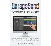 GarageBand Software User Guide: Step by Step Techniques for Building Beats, Recording Audio and Shaping Great Mixes