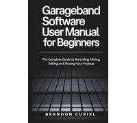 Garageband Software User Manual for Beginners: The Complete Guide to Recording, Mixing, Editing and Sharing Your Projects (The Complete Digital Studio Guides)