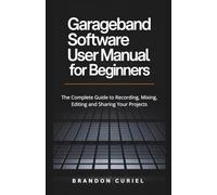 Garageband Software User Manual for Beginners: The Complete Guide to Recording, Mixing, Editing and Sharing Your Projects (The Complete Digital Studio Guides)