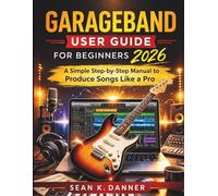 GARAGEBAND USER GUIDE FOR BEGINNERS 2026: A Simple Step-by-Step Manual to Produce Songs Like a Pro