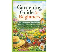 Gardening Guide for Beginners: Your Fear-Busting, Step-by-Step Path to a Thriving Home Garden, Even If You've Never Planted a Seed