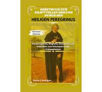 GEBETBUCH ZUR KRAFTVOLLEN HEILUNG DURCH DEN HEILIGEN PEREGRINUS: Novenengebete, Biografie, Rosenkranz und Andachten zum Schutzpatron der Krebspatienten