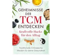 Geheimnisse der TCM entdecken: Kraftvolle Hacks für den Alltag: Traditionelle Chinesische Medizin für deine Gesundheit: Wie du Stress reduzierst, Beschwerden linderst und neue Energie gewinnst