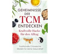 Geheimnisse der TCM entdecken: Kraftvolle Hacks für den Alltag: Traditionelle Chinesische Medizin für deine Gesundheit: Wie du Stress reduzierst, Beschwerden linderst und neue Energie gewinnst