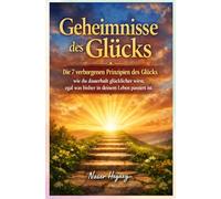 Geheimnisse des Glücks: Die 7 verborgenen Prinzipien des Glücks - wie du dauerhaft glücklicher wirst, egal was bisher in deinem Leben passiert ist