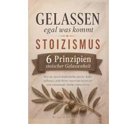 Gelassen, egal was kommt: Stoizismus im Alltag: Sechs Prinzipien stoischer Gelassenheit: Wie du unerschütterliche innere Ruhe aufbaust, jede Krise souverän meisterst & emotionale Stärke entwickelst