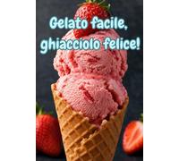 Gelato facile, ghiacciolo felice!: Ricette veloci di gelati, ghiaccioli e sorbetti fatti in casa